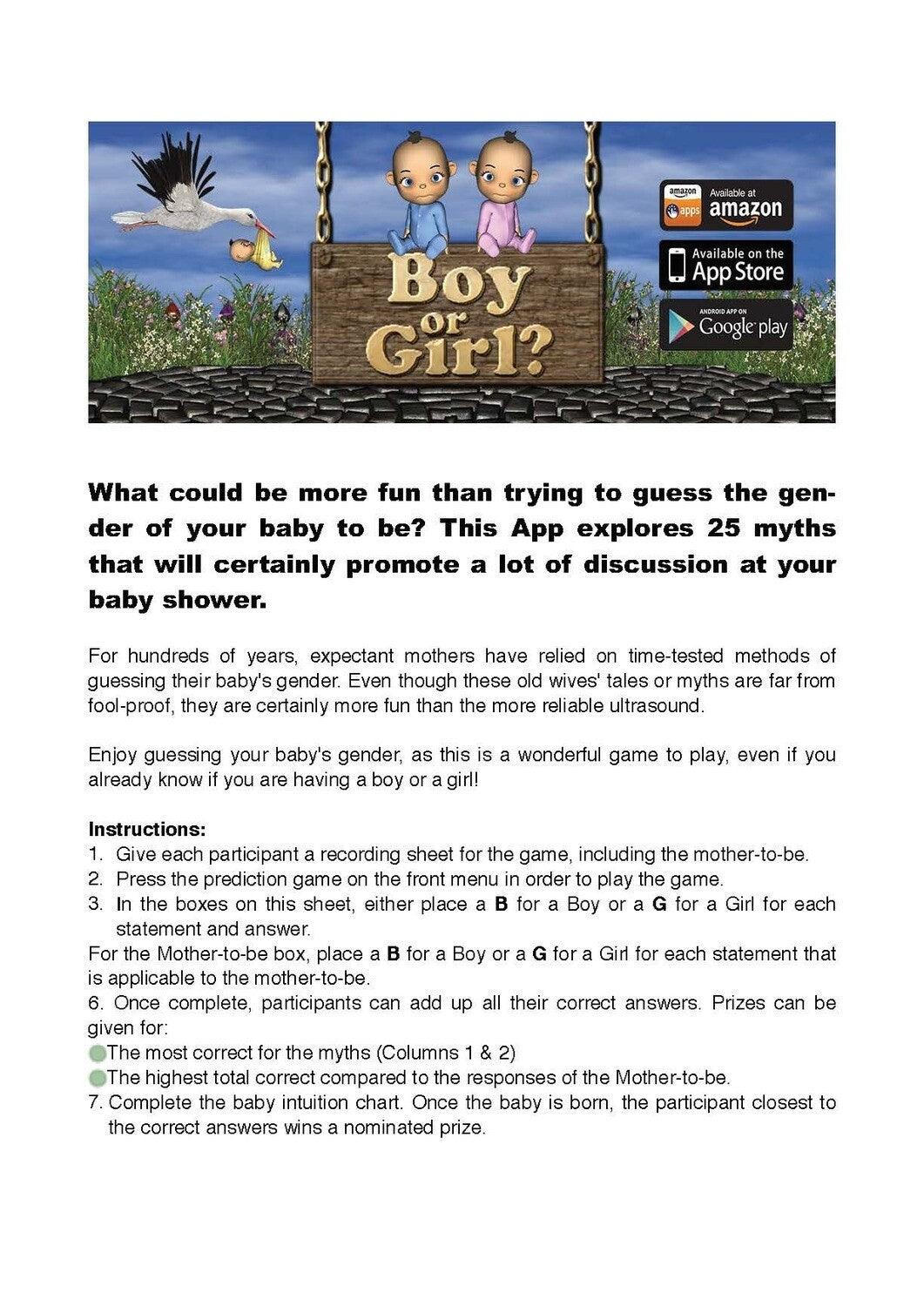 Boy or Girl? Additional Game Materials - (FREE) - What could be more fun than trying to guess the gender of your baby to be? This App explores 25 myths that will certainly promote a lot of discussion at your baby shower.For hundreds of years, expectant mo